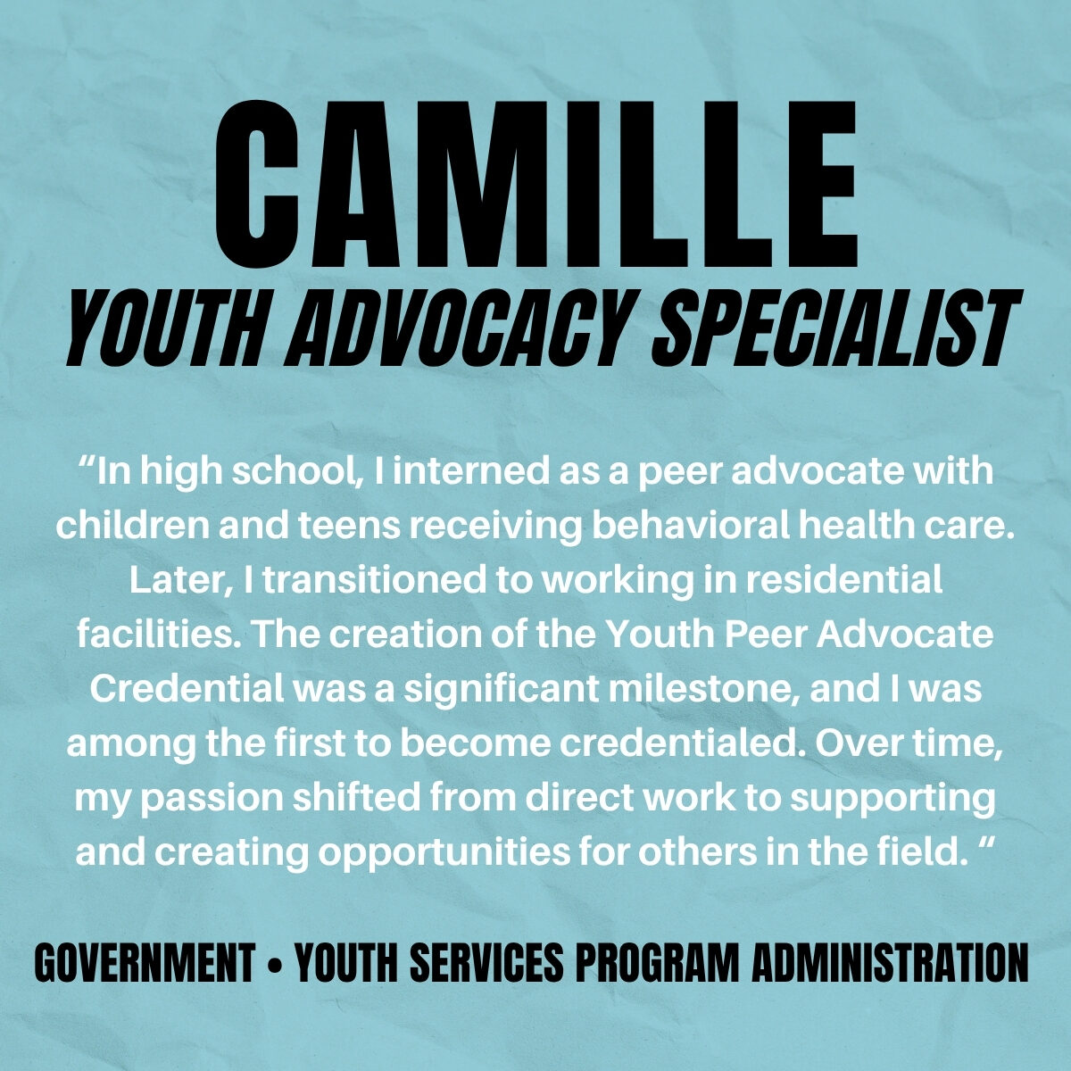 Camille: Youth Advocacy Specialist in Behavioral Health and Peer Support Graphic with teal background highlighting Camille’s story about beginning as a youth peer advocate and advancing to a government role supporting young people in behavioral health.